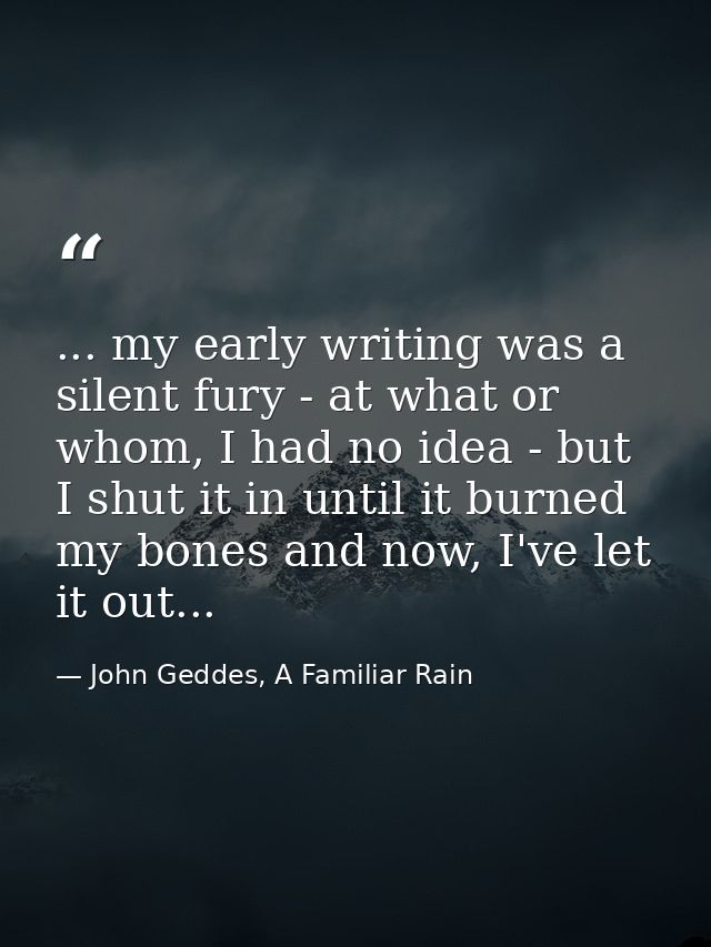 ... my early writing was a silent fury - at what or whom, I had no idea - but I shut it in until it burned my bones and  — John Geddes, A Familiar Rain
