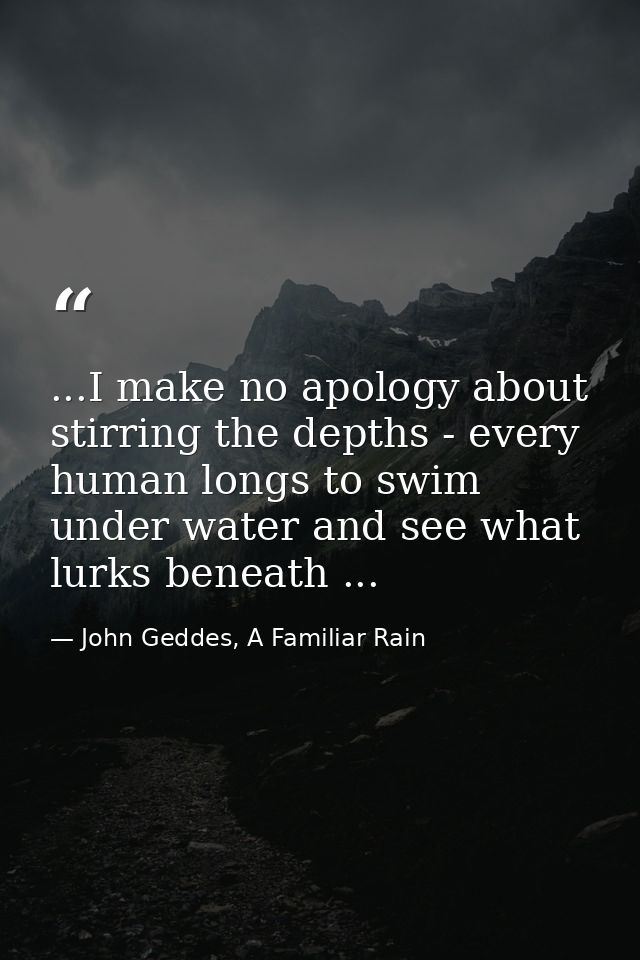 ...I make no apology about stirring the depths - every human longs to swim under water and see what lurks beneath ... — John Geddes, A Familiar Rain