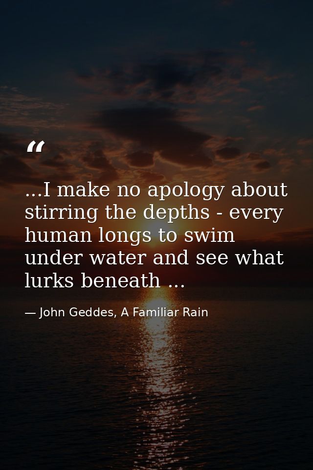 ...I make no apology about stirring the depths - every human longs to swim under water and see what lurks beneath ... — John Geddes, A Familiar Rain