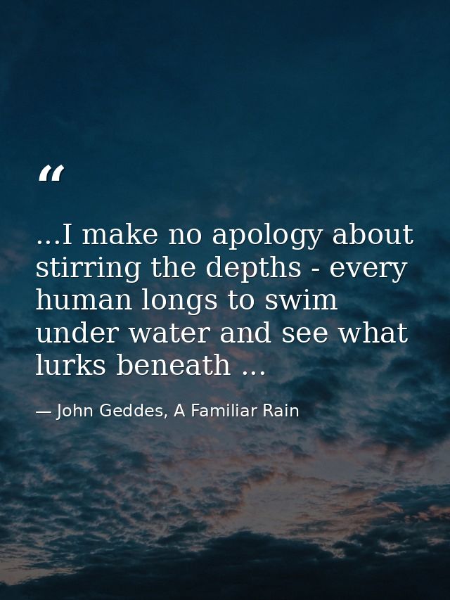 ...I make no apology about stirring the depths - every human longs to swim under water and see what lurks beneath ... — John Geddes, A Familiar Rain