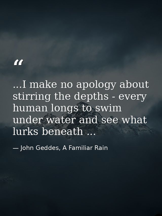 ...I make no apology about stirring the depths - every human longs to swim under water and see what lurks beneath ... — John Geddes, A Familiar Rain