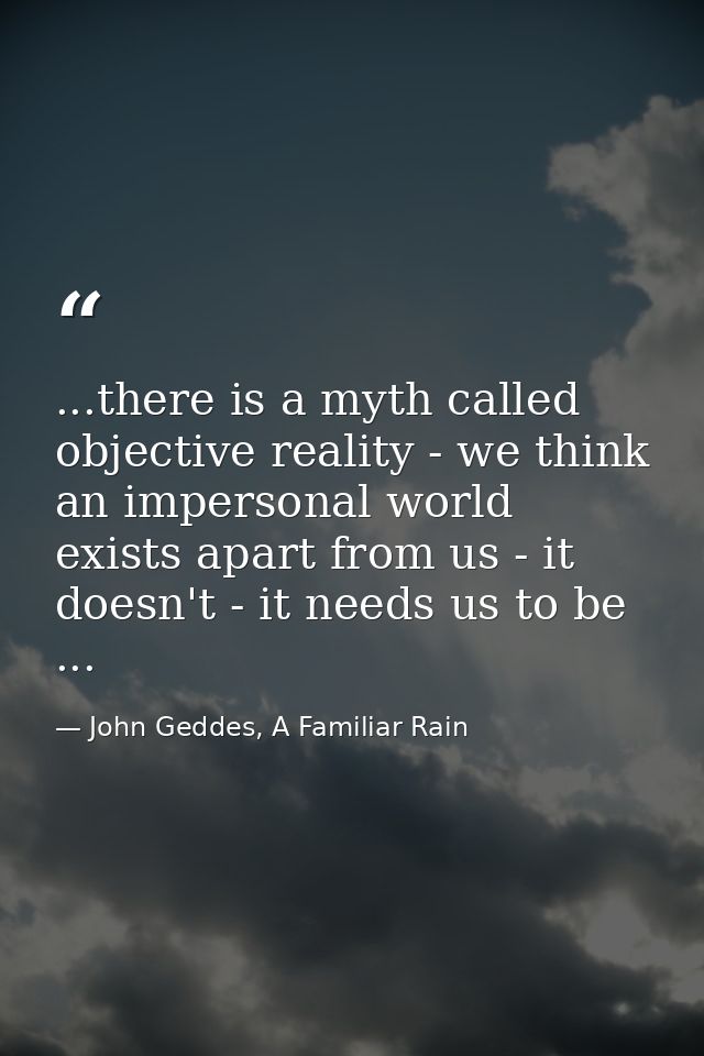 ...there is a myth called objective reality - we think an impersonal world exists apart from us - it doesn't - it needs  — John Geddes, A Familiar Rain