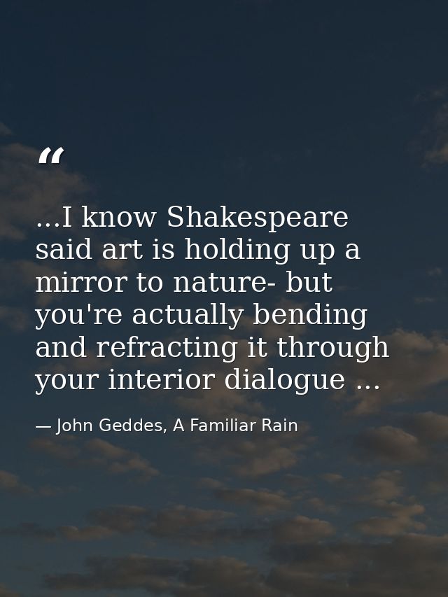 ...I know Shakespeare said art is holding up a mirror to nature- but you're actually bending and refracting it through y — John Geddes, A Familiar Rain