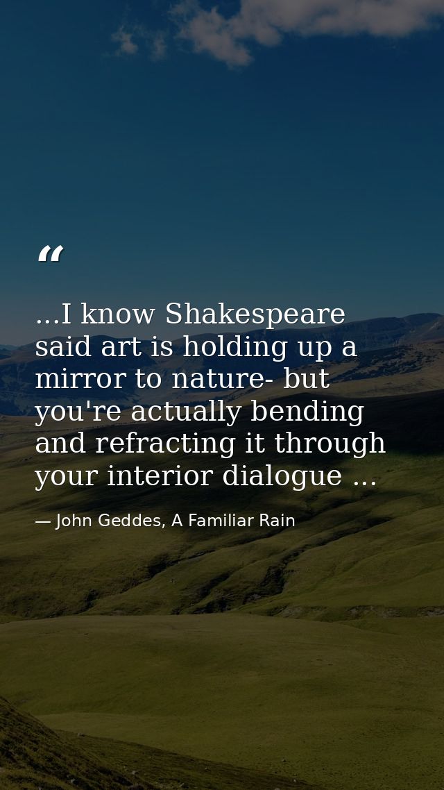 ...I know Shakespeare said art is holding up a mirror to nature- but you're actually bending and refracting it through y — John Geddes, A Familiar Rain
