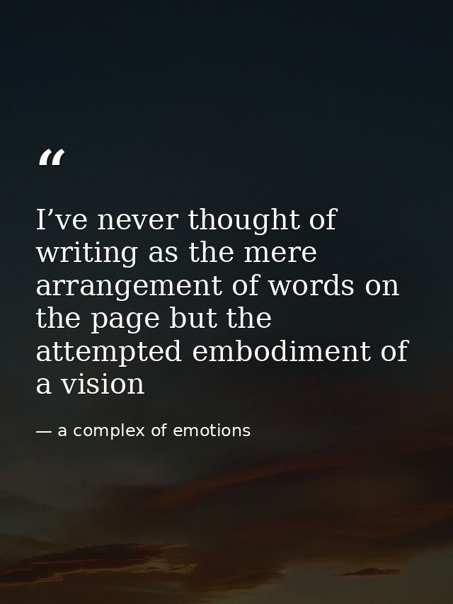 I’ve never thought of writing as the mere arrangement of words on the page but the attempted embodiment of a vision — a complex of emotions
