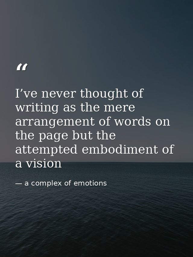 I’ve never thought of writing as the mere arrangement of words on the page but the attempted embodiment of a vision — a complex of emotions