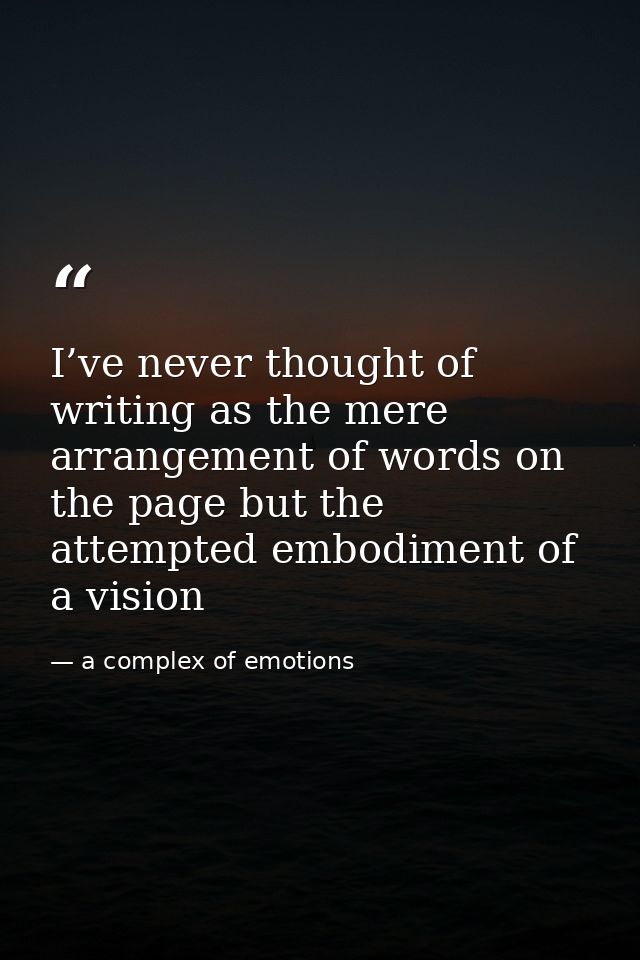 I’ve never thought of writing as the mere arrangement of words on the page but the attempted embodiment of a vision — a complex of emotions