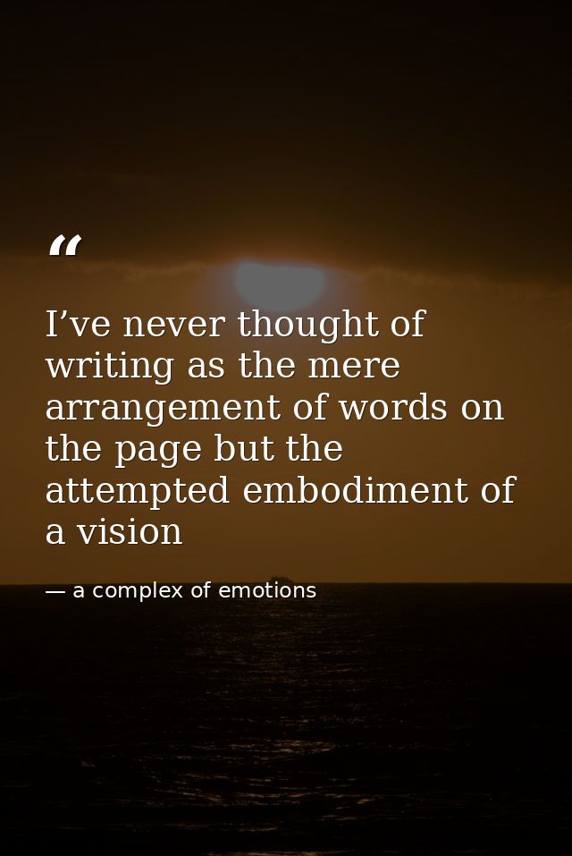 I’ve never thought of writing as the mere arrangement of words on the page but the attempted embodiment of a vision — a complex of emotions