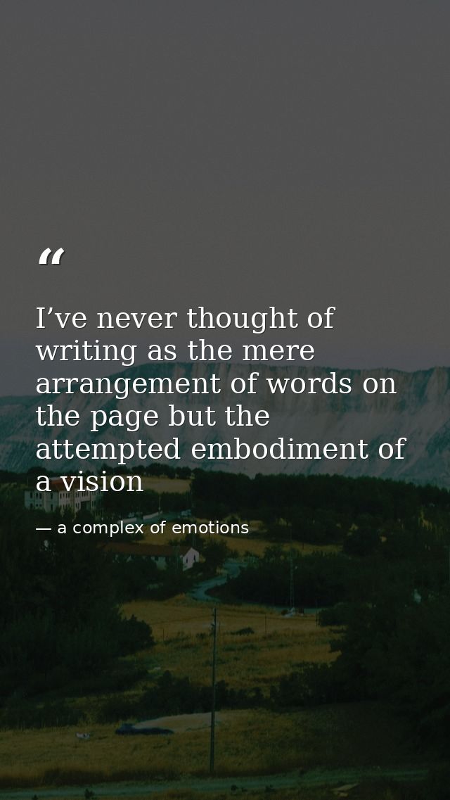 I’ve never thought of writing as the mere arrangement of words on the page but the attempted embodiment of a vision — a complex of emotions