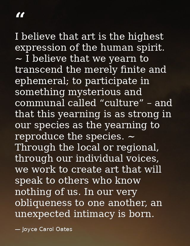 I believe that art is the highest expression of the human spirit. ~ I believe that we yearn to transcend the merely fini — Joyce Carol Oates
