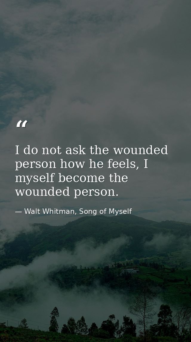 I do not ask the wounded person how he feels, I myself become the wounded person. — Walt Whitman, Song of Myself