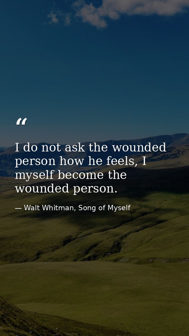 I do not ask the wounded person how he feels, I myself become the wounded person. — Walt Whitman, Song of Myself