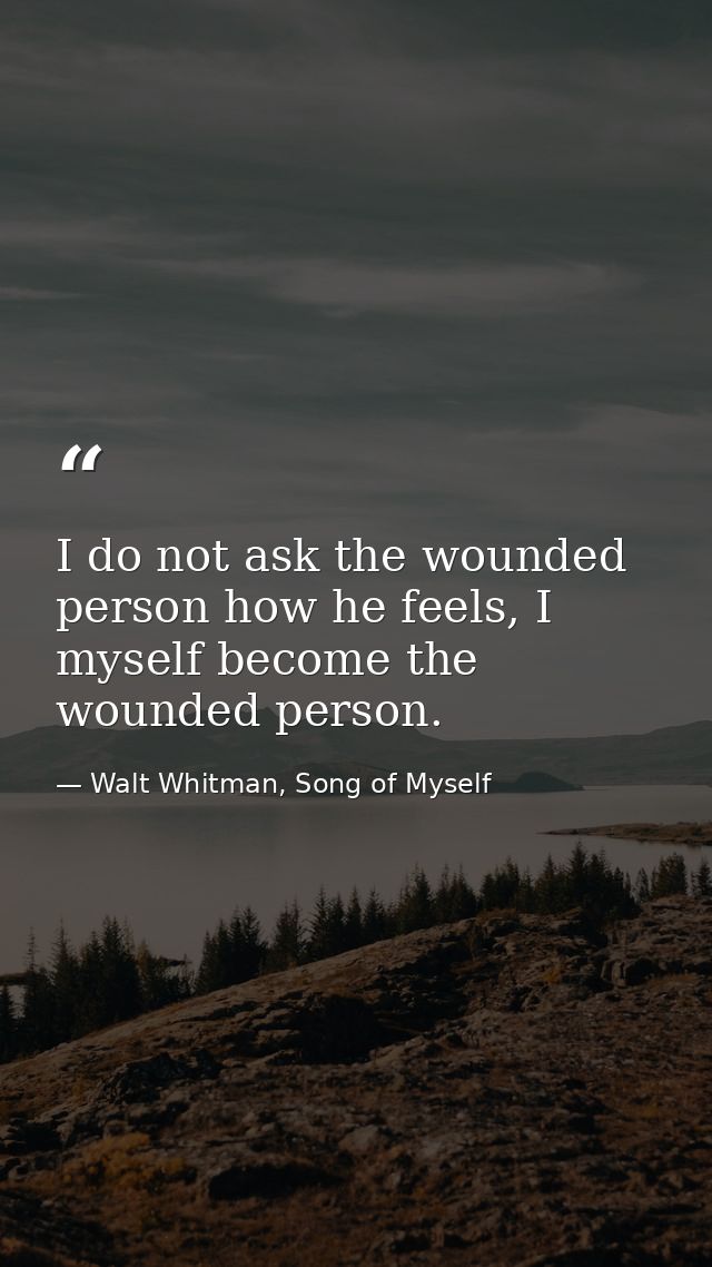I do not ask the wounded person how he feels, I myself become the wounded person. — Walt Whitman, Song of Myself