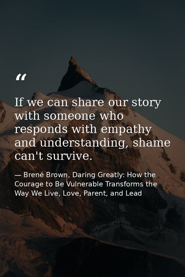 If we can share our story with someone who responds with empathy and understanding, shame can't survive. — Brené Brown, Daring Greatly: How the Courage to Be Vulnerable Transforms the Way We Live, Love, Parent, and Lead