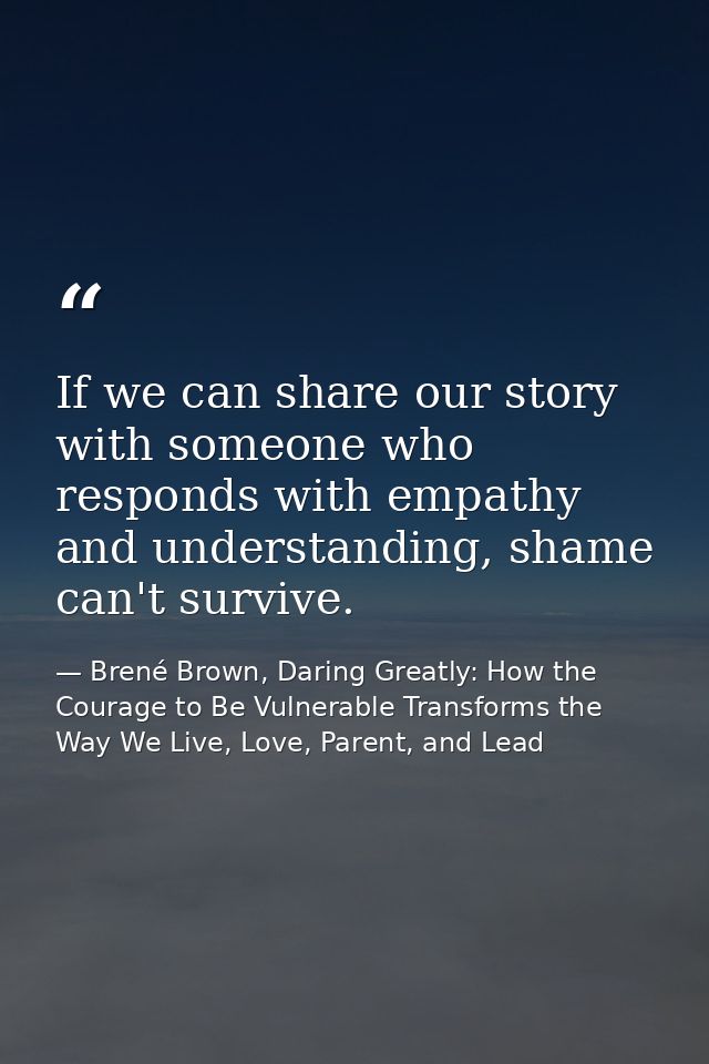If we can share our story with someone who responds with empathy and understanding, shame can't survive. — Brené Brown, Daring Greatly: How the Courage to Be Vulnerable Transforms the Way We Live, Love, Parent, and Lead