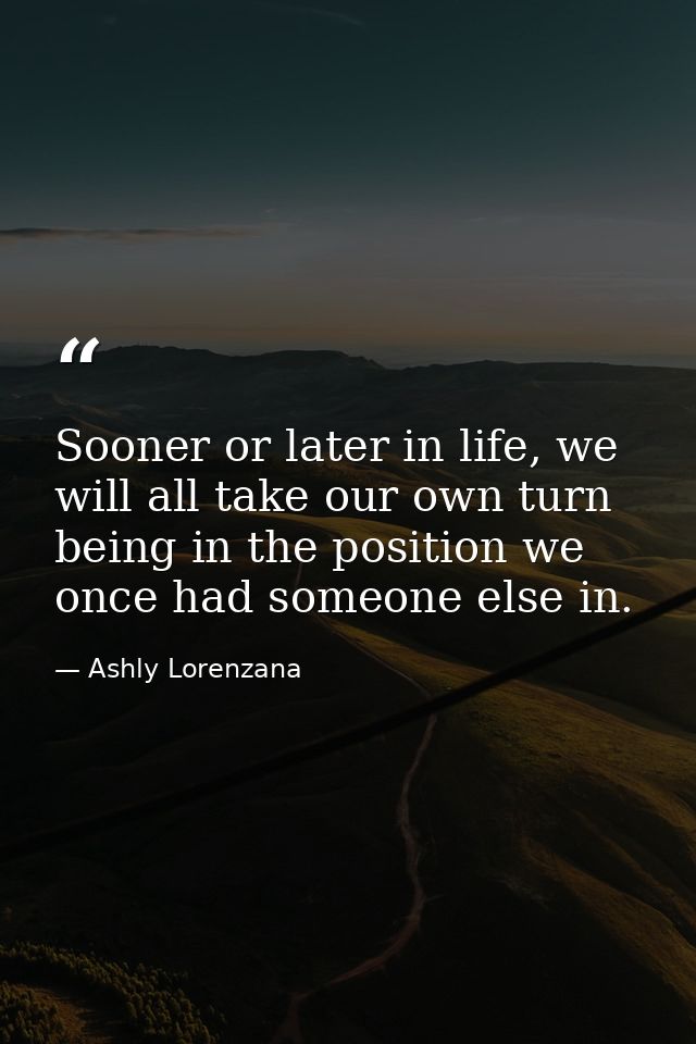Sooner or later in life, we will all take our own turn being in the position we once had someone else in. — Ashly Lorenzana