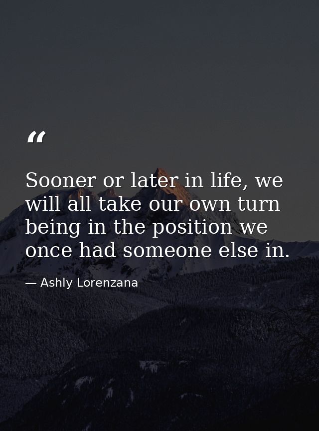 Sooner or later in life, we will all take our own turn being in the position we once had someone else in. — Ashly Lorenzana