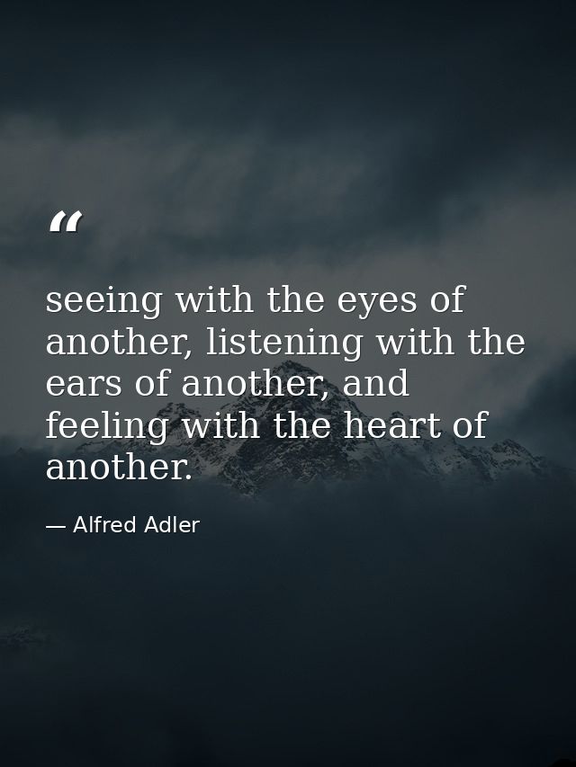 seeing with the eyes of another, listening with the ears of another, and feeling with the heart of another. — Alfred Adler