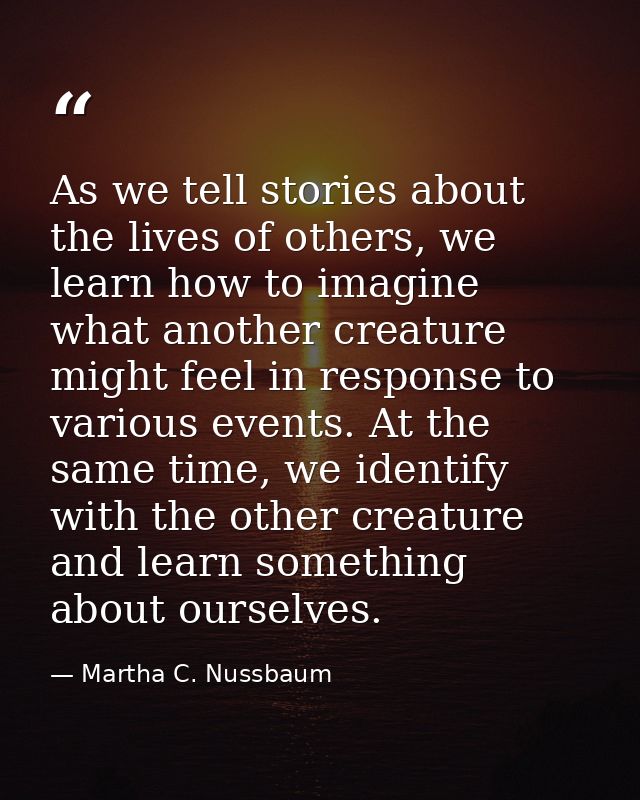 As we tell stories about the lives of others, we learn how to imagine what another creature might feel in response to va — Martha C. Nussbaum