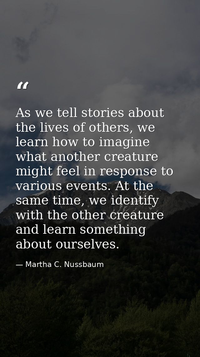 As we tell stories about the lives of others, we learn how to imagine what another creature might feel in response to va — Martha C. Nussbaum