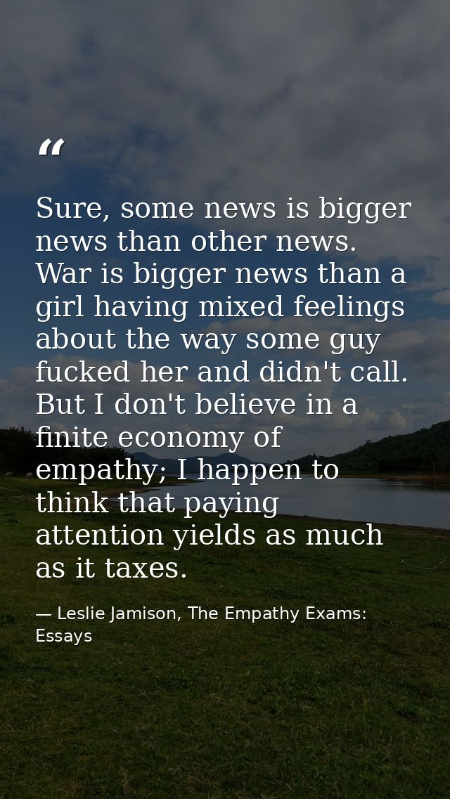 Sure, some news is bigger news than other news. War is bigger news than a girl having mixed feelings about the way some  — Leslie Jamison, The Empathy Exams: Essays