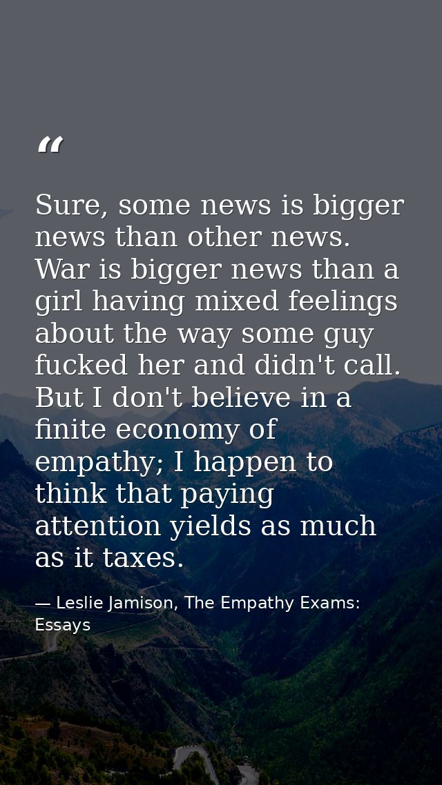 Sure, some news is bigger news than other news. War is bigger news than a girl having mixed feelings about the way some  — Leslie Jamison, The Empathy Exams: Essays