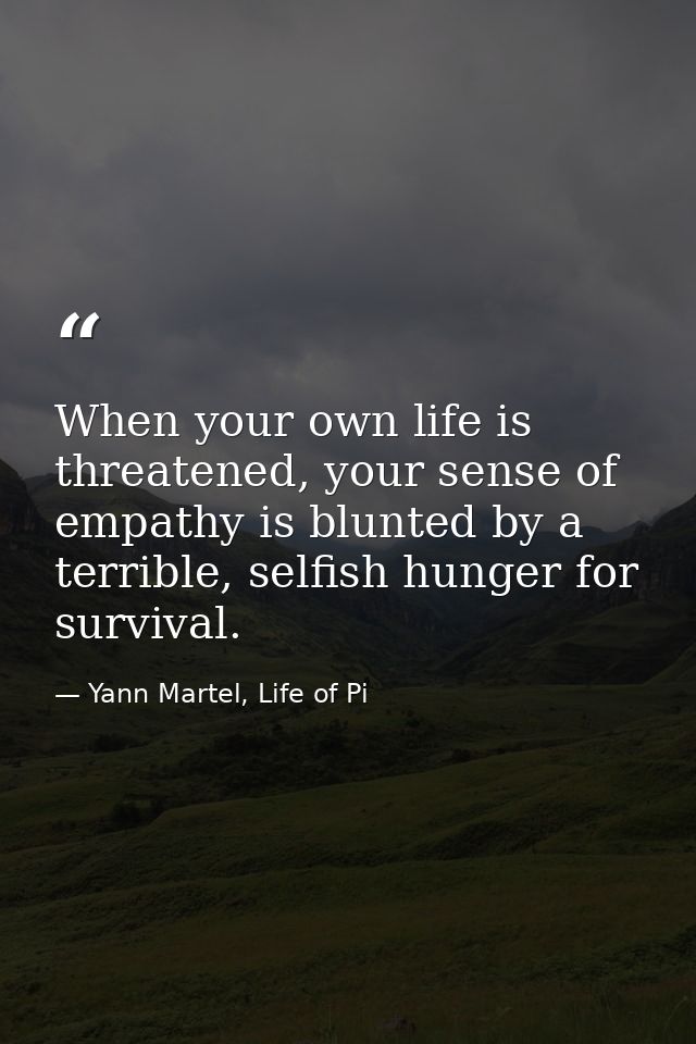 When your own life is threatened, your sense of empathy is blunted by a terrible, selfish hunger for survival. — Yann Martel, Life of Pi