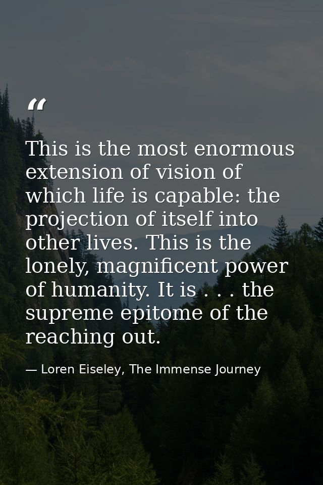 This is the most enormous extension of vision of which life is capable: the projection of itself into other lives. This  — Loren Eiseley, The Immense Journey