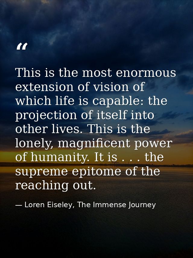This is the most enormous extension of vision of which life is capable: the projection of itself into other lives. This  — Loren Eiseley, The Immense Journey