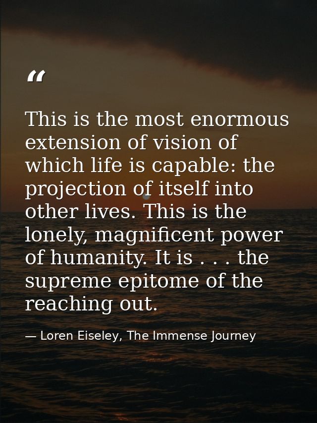 This is the most enormous extension of vision of which life is capable: the projection of itself into other lives. This  — Loren Eiseley, The Immense Journey