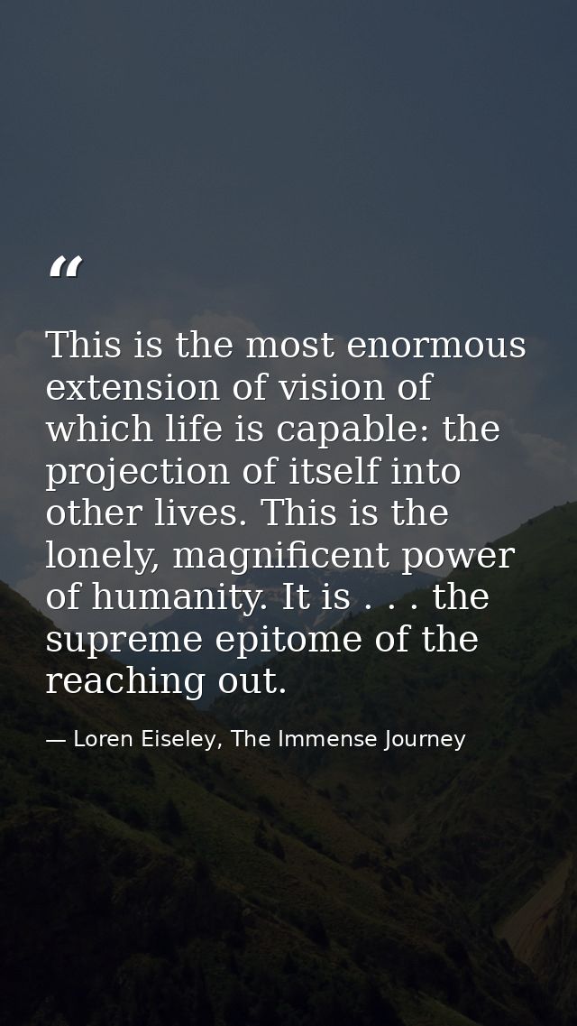 This is the most enormous extension of vision of which life is capable: the projection of itself into other lives. This  — Loren Eiseley, The Immense Journey