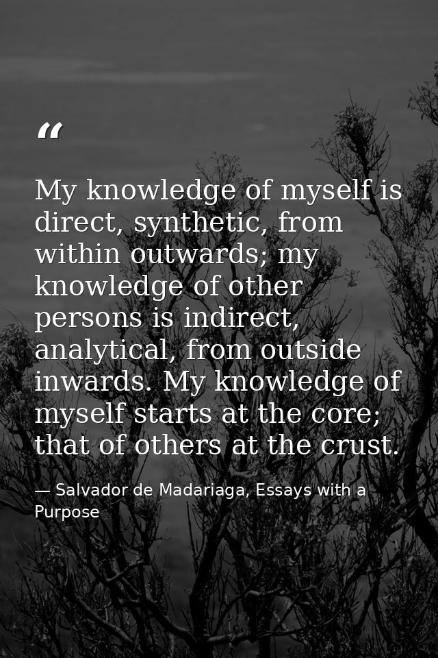 My knowledge of myself is direct, synthetic, from within outwards; my knowledge of other persons is indirect, analytical — Salvador de Madariaga, Essays with a Purpose