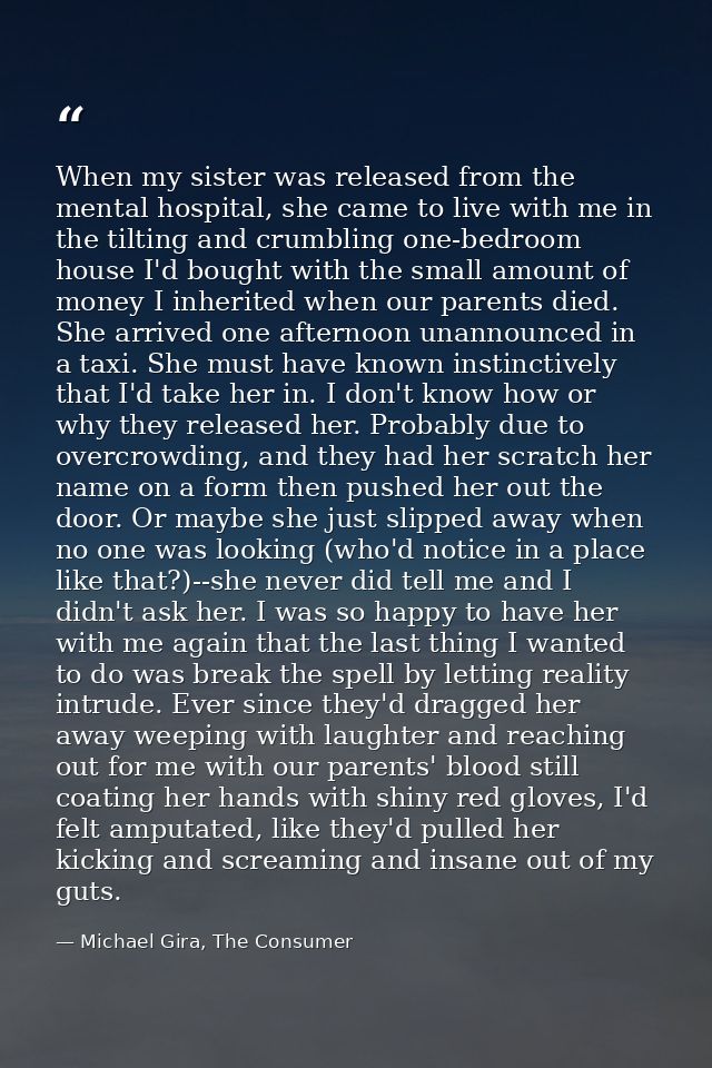 When my sister was released from the mental hospital, she came to live with me in the tilting and crumbling one-bedroom  — Michael Gira, The Consumer