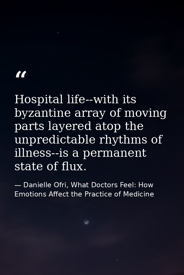 Hospital life--with its byzantine array of moving parts layered atop the unpredictable rhythms of illness--is a permanen — Danielle Ofri, What Doctors Feel: How Emotions Affect the Practice of Medicine