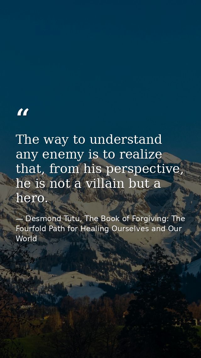 The way to understand any enemy is to realize that, from his perspective, he is not a villain but a hero. — Desmond Tutu, The Book of Forgiving: The Fourfold Path for Healing Ourselves and Our World
