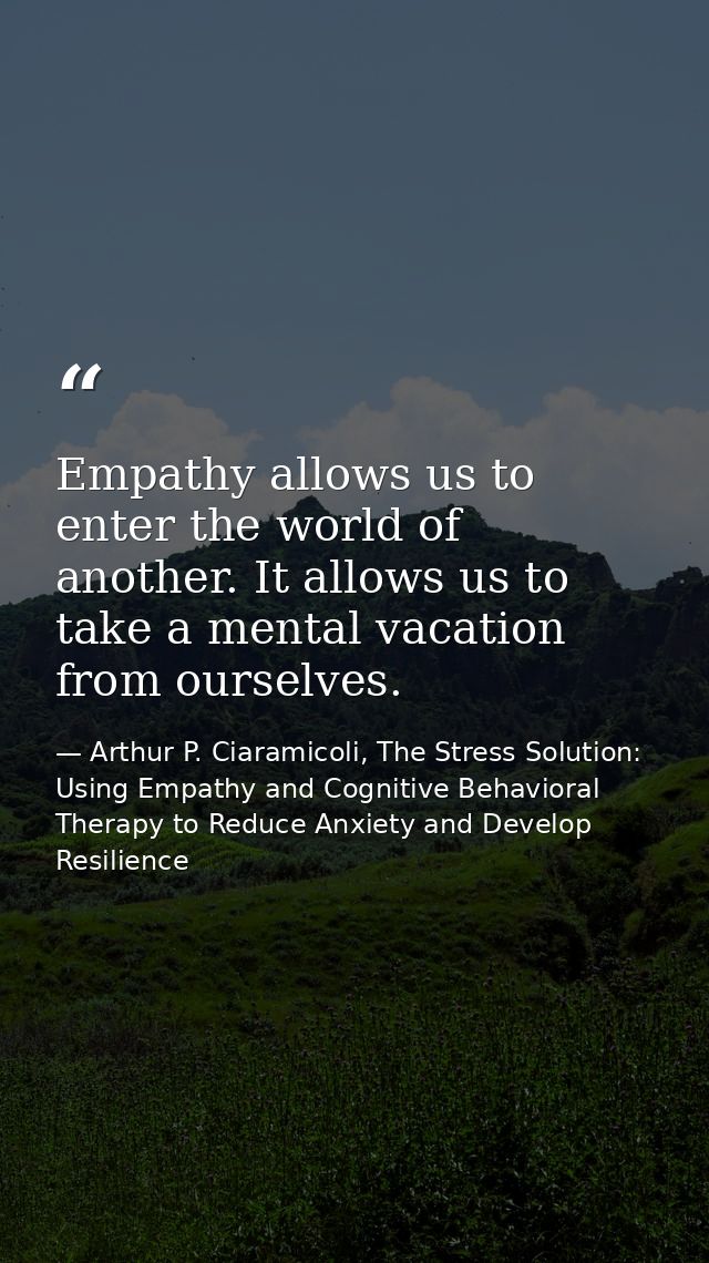 Empathy allows us to enter the world of another. It allows us to take a mental vacation from ourselves. — Arthur P. Ciaramicoli, The Stress Solution: Using Empathy and Cognitive Behavioral Therapy to Reduce Anxiety and Develop Resilience