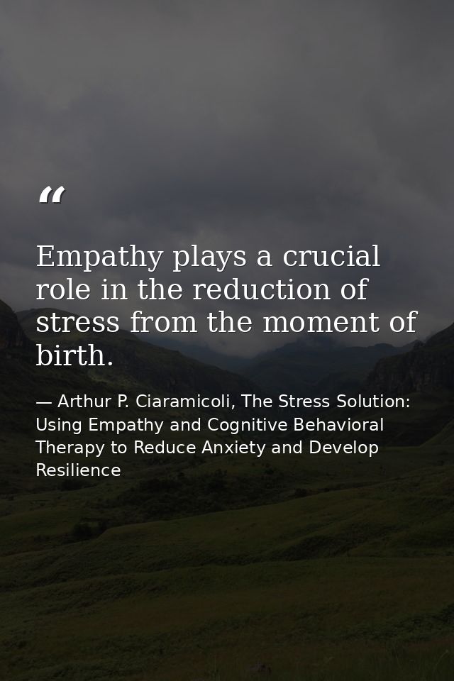 Empathy plays a crucial role in the reduction of stress from the moment of birth. — Arthur P. Ciaramicoli, The Stress Solution: Using Empathy and Cognitive Behavioral Therapy to Reduce Anxiety and Develop Resilience