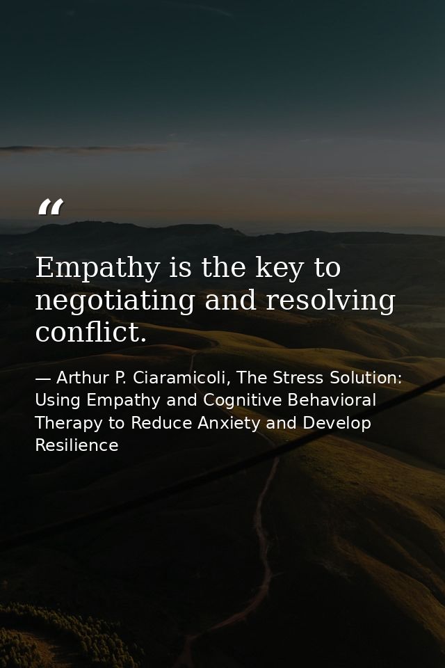 Empathy is the key to negotiating and resolving conflict. — Arthur P. Ciaramicoli, The Stress Solution: Using Empathy and Cognitive Behavioral Therapy to Reduce Anxiety and Develop Resilience