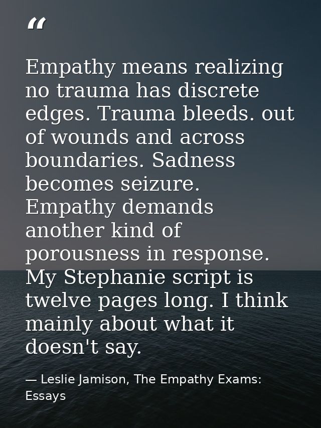 Empathy means realizing no trauma has discrete edges. Trauma bleeds. out of wounds and across boundaries. Sadness become — Leslie Jamison, The Empathy Exams: Essays