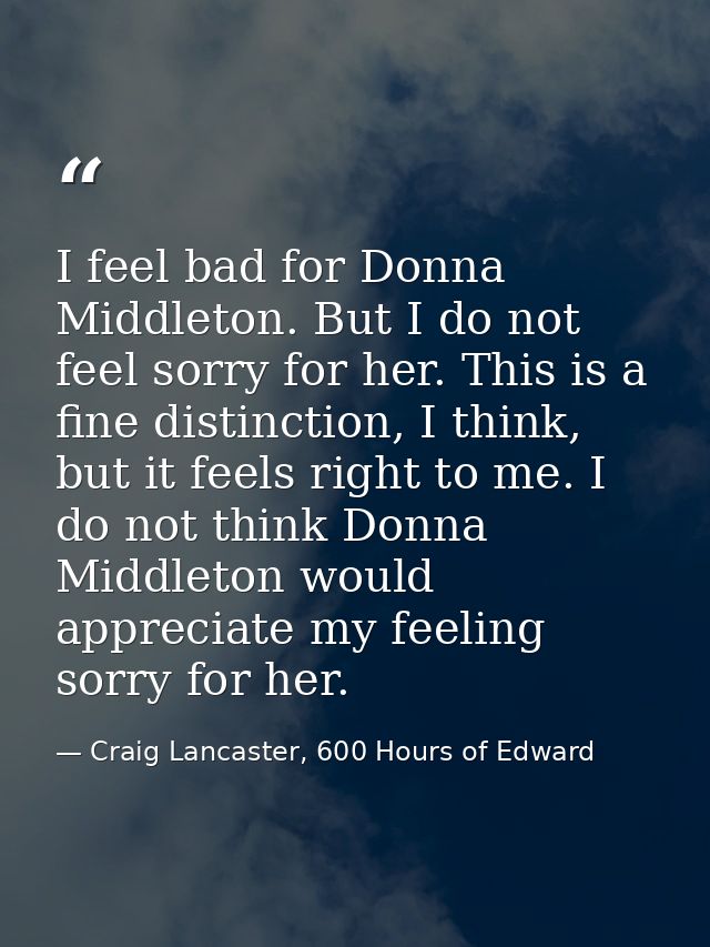 I feel bad for Donna Middleton. But I do not feel sorry for her. This is a fine distinction, I think, but it feels right — Craig Lancaster, 600 Hours of Edward