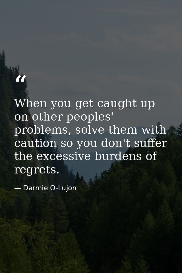 When you get caught up on other peoples' problems, solve them with caution so you don't suffer the excessive burdens of  — Darmie O-Lujon
