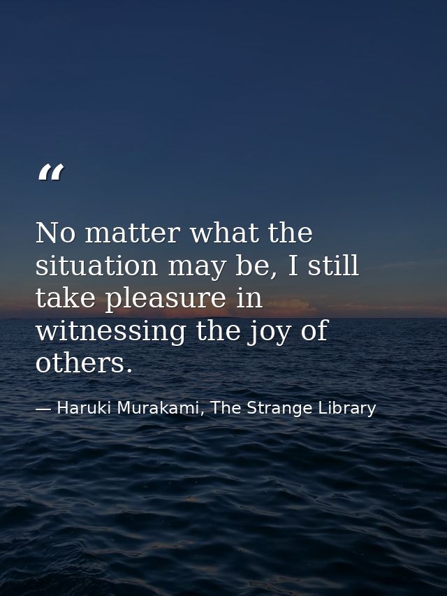 No matter what the situation may be, I still take pleasure in witnessing the joy of others. — Haruki Murakami, The Strange Library