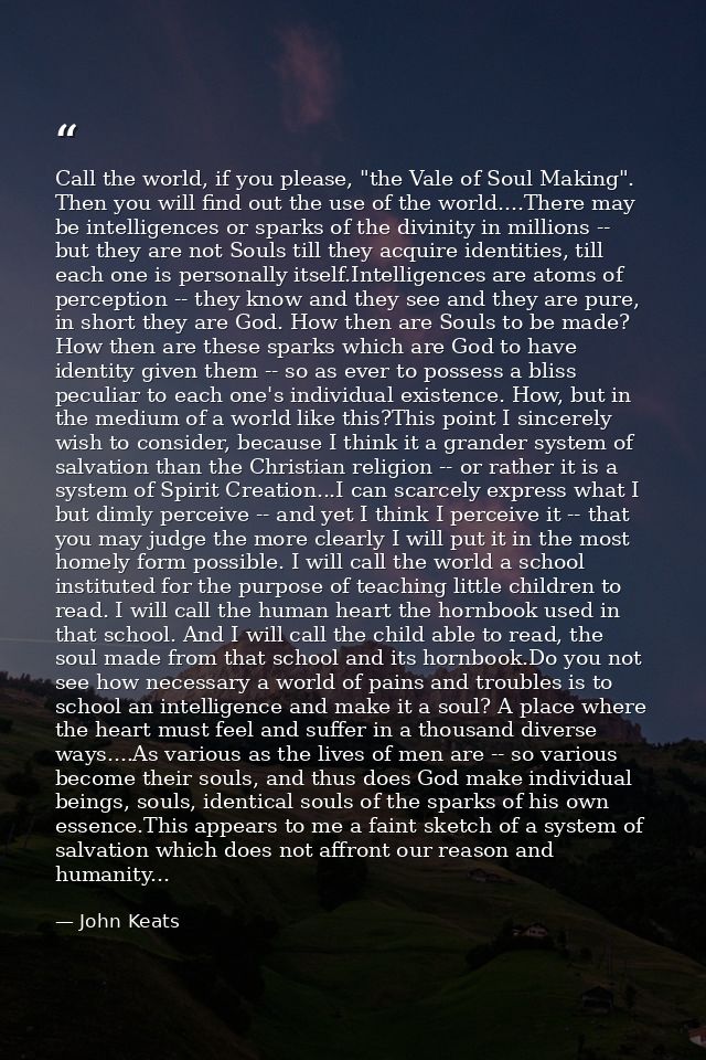 Call the world, if you please, "the Vale of Soul Making". Then you will find out the use of the world....There may be in — John Keats