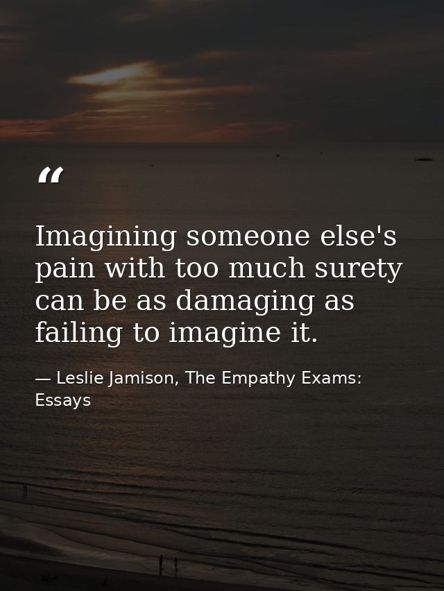 Imagining someone else's pain with too much surety can be as damaging as failing to imagine it. — Leslie Jamison, The Empathy Exams: Essays