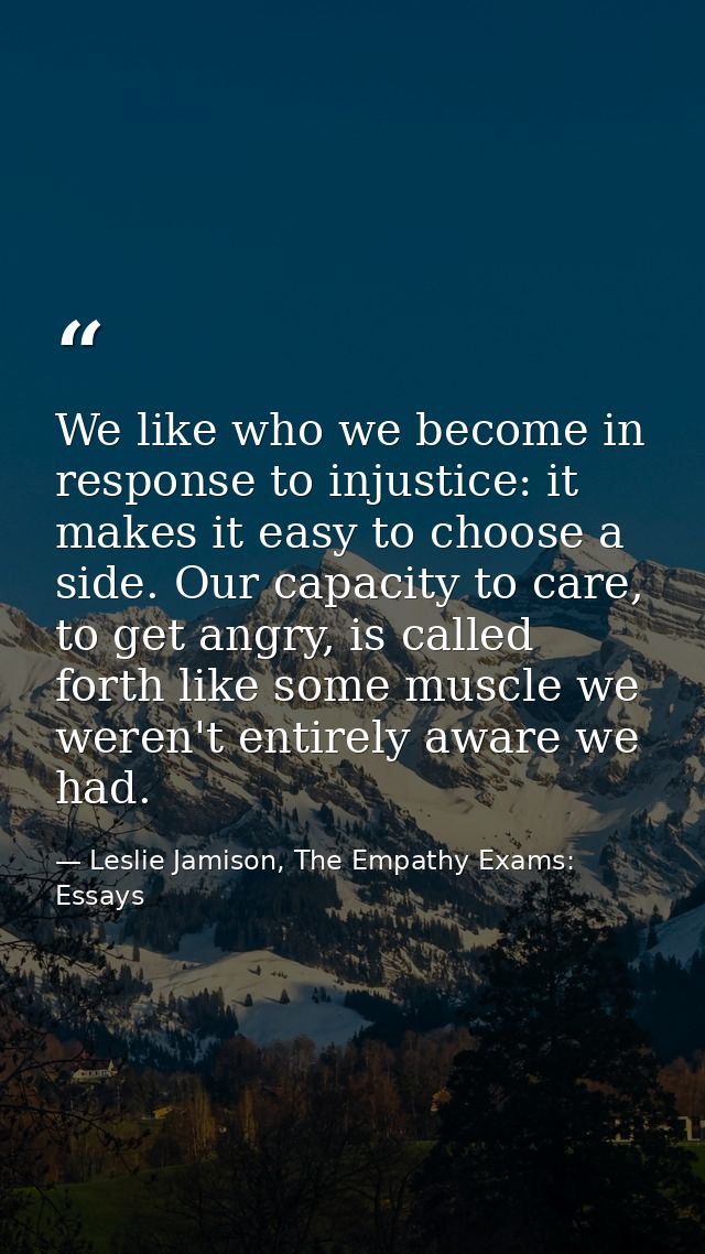 We like who we become in response to injustice: it makes it easy to choose a side. Our capacity to care, to get angry, i — Leslie Jamison, The Empathy Exams: Essays