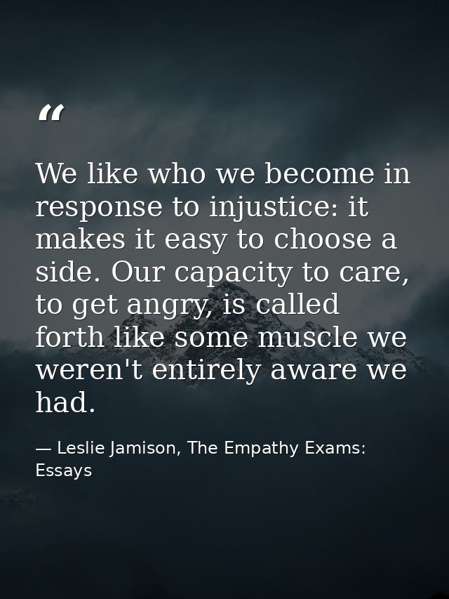 We like who we become in response to injustice: it makes it easy to choose a side. Our capacity to care, to get angry, i — Leslie Jamison, The Empathy Exams: Essays