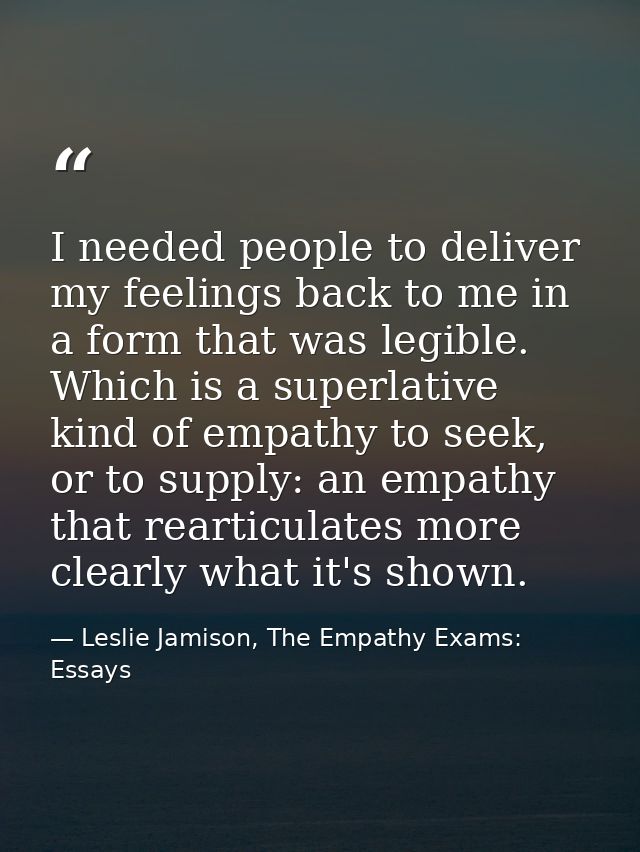 I needed people to deliver my feelings back to me in a form that was legible. Which is a superlative kind of empathy to  — Leslie Jamison, The Empathy Exams: Essays