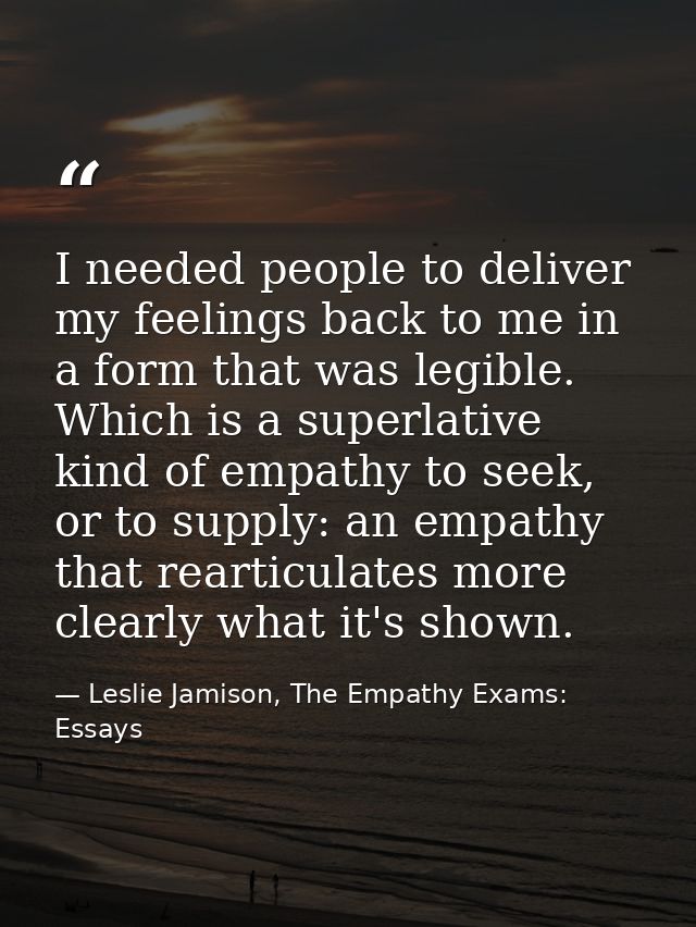 I needed people to deliver my feelings back to me in a form that was legible. Which is a superlative kind of empathy to  — Leslie Jamison, The Empathy Exams: Essays