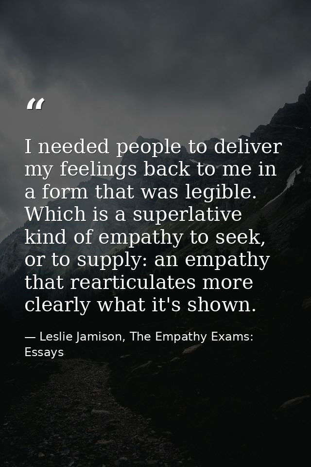 I needed people to deliver my feelings back to me in a form that was legible. Which is a superlative kind of empathy to  — Leslie Jamison, The Empathy Exams: Essays