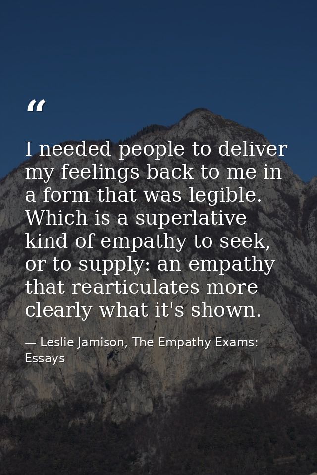 I needed people to deliver my feelings back to me in a form that was legible. Which is a superlative kind of empathy to  — Leslie Jamison, The Empathy Exams: Essays